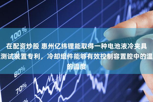 在配资炒股 惠州亿纬锂能取得一种电池液冷夹具及测试装置专利，冷却组件能够有效控制容置腔中的温度