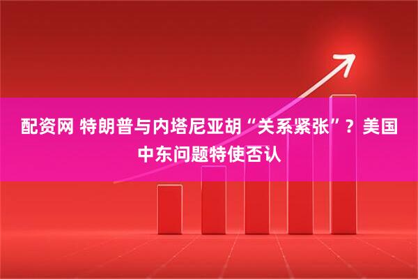 配资网 特朗普与内塔尼亚胡“关系紧张”？美国中东问题特使否认