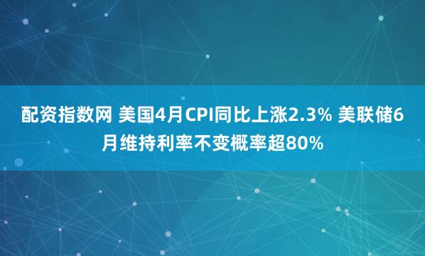 配资指数网 美国4月CPI同比上涨2.3% 美联储6月维持利率不变概率超80%