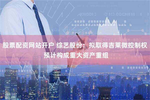 股票配资网站开户 综艺股份：拟取得吉莱微控制权 预计构成重大资产重组