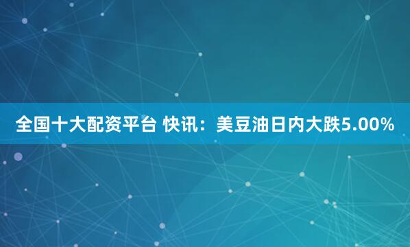 全国十大配资平台 快讯：美豆油日内大跌5.00%