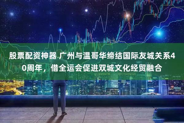股票配资神器 广州与温哥华缔结国际友城关系40周年，借全运会促进双城文化经贸融合