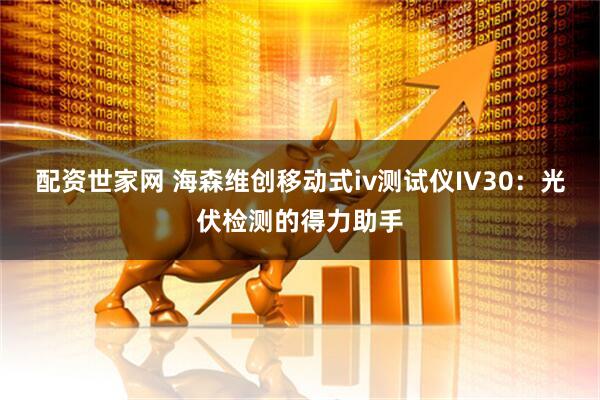 配资世家网 海森维创移动式iv测试仪IV30：光伏检测的得力助手