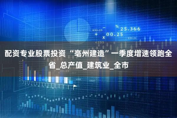 配资专业股票投资 “亳州建造”一季度增速领跑全省_总产值_建筑业_全市