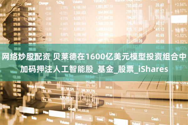 网络炒股配资 贝莱德在1600亿美元模型投资组合中加码押注人工智能股_基金_股票_iShares