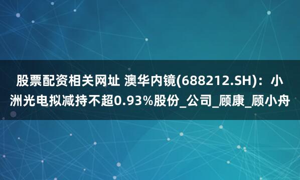 股票配资相关网址 澳华内镜(688212.SH)：小洲光电拟减持不超0.93%股份_公司_顾康_顾小舟