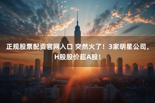 正规股票配资官网入口 突然火了！3家明星公司，H股股价超A股！