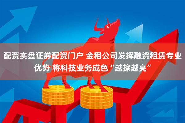 配资实盘证券配资门户 金租公司发挥融资租赁专业优势 将科技业务成色“越擦越亮”
