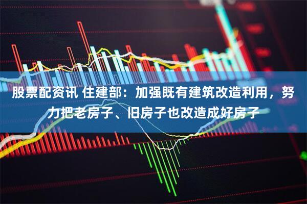 股票配资讯 住建部：加强既有建筑改造利用，努力把老房子、旧房子也改造成好房子
