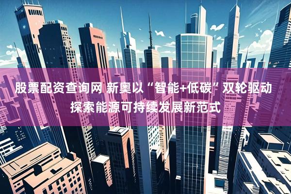 股票配资查询网 新奥以“智能+低碳”双轮驱动 探索能源可持续发展新范式