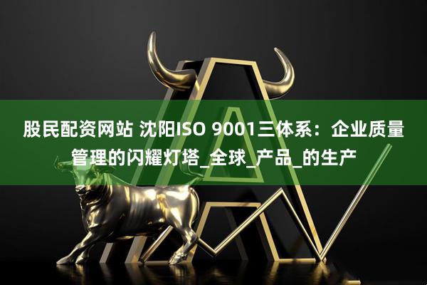 股民配资网站 沈阳ISO 9001三体系：企业质量管理的闪耀灯塔_全球_产品_的生产