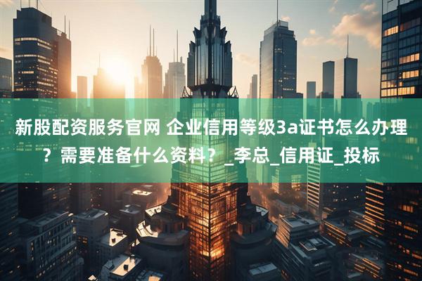 新股配资服务官网 企业信用等级3a证书怎么办理？需要准备什么资料？_李总_信用证_投标
