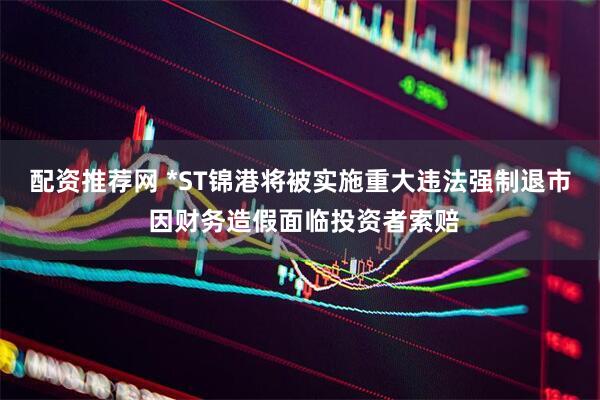 配资推荐网 *ST锦港将被实施重大违法强制退市 因财务造假面临投资者索赔