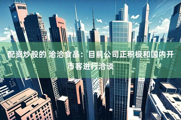 配资炒股的 洽洽食品：目前公司正积极和国内开市客进行洽谈