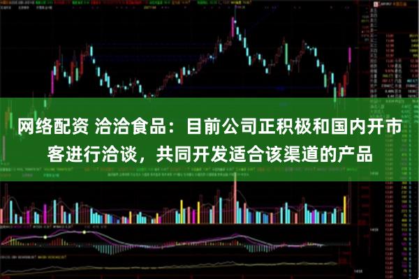 网络配资 洽洽食品：目前公司正积极和国内开市客进行洽谈，共同开发适合该渠道的产品