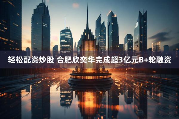 轻松配资炒股 合肥欣奕华完成超3亿元B+轮融资