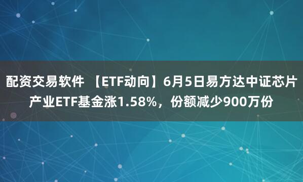配资交易软件 【ETF动向】6月5日易方达中证芯片产业ETF基金涨1.58%，份额减少900万份