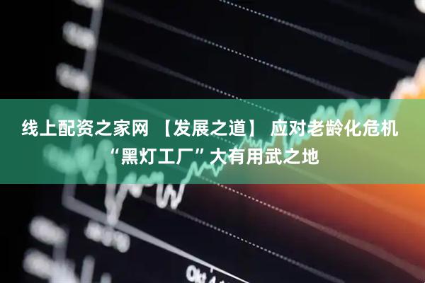 线上配资之家网 【发展之道】 应对老龄化危机 “黑灯工厂”大有用武之地