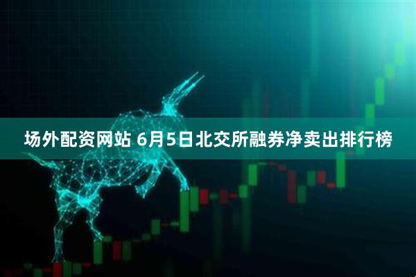场外配资网站 6月5日北交所融券净卖出排行榜