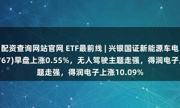 配资查询网站官网 ETF最前线 | 兴银国证新能源车电池ETF(159767)早盘上涨0.55%，无人驾驶主题走强，得润电子上涨10.09%