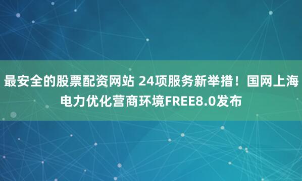 最安全的股票配资网站 24项服务新举措！国网上海电力优化营商环境FREE8.0发布