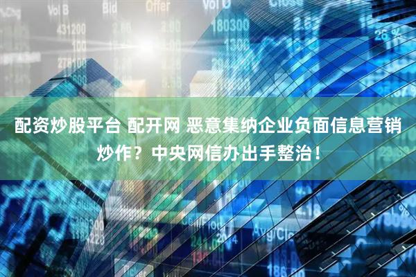 配资炒股平台 配开网 恶意集纳企业负面信息营销炒作？中央网信办出手整治！