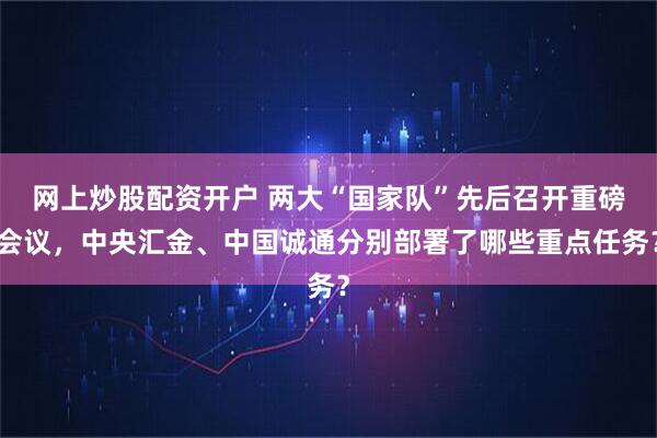 网上炒股配资开户 两大“国家队”先后召开重磅会议，中央汇金、中国诚通分别部署了哪些重点任务？