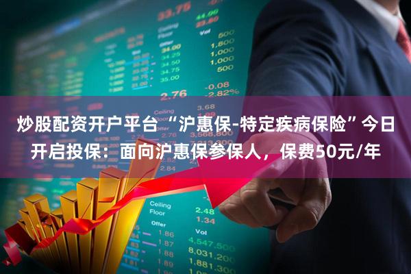 炒股配资开户平台 “沪惠保-特定疾病保险”今日开启投保：面向沪惠保参保人，保费50元/年