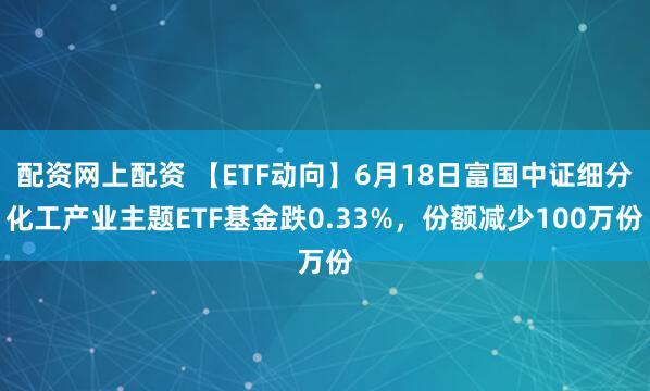 配资网上配资 【ETF动向】6月18日富国中证细分化工产业主题ETF基金跌0.33%，份额减少100万份