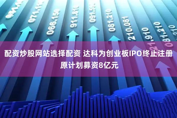 配资炒股网站选择配资 达科为创业板IPO终止注册 原计划募资8亿元