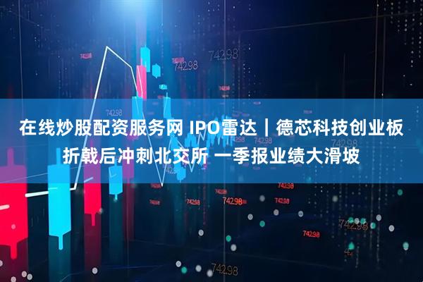在线炒股配资服务网 IPO雷达｜德芯科技创业板折戟后冲刺北交所 一季报业绩大滑坡