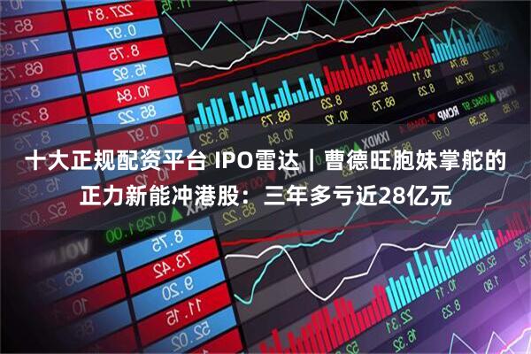 十大正规配资平台 IPO雷达｜曹德旺胞妹掌舵的正力新能冲港股：三年多亏近28亿元