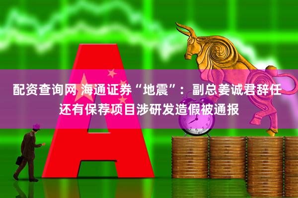 配资查询网 海通证券“地震”：副总姜诚君辞任 还有保荐项目涉研发造假被通报