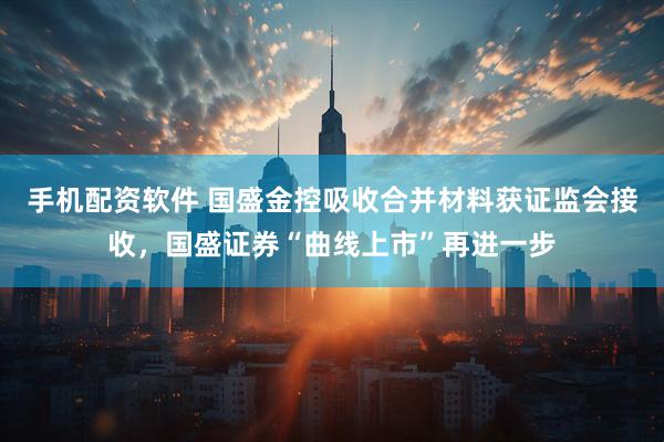 手机配资软件 国盛金控吸收合并材料获证监会接收，国盛证券“曲线上市”再进一步
