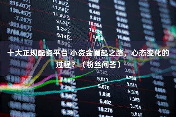 十大正规配资平台 小资金崛起之路，心态变化的过程？（粉丝问答）