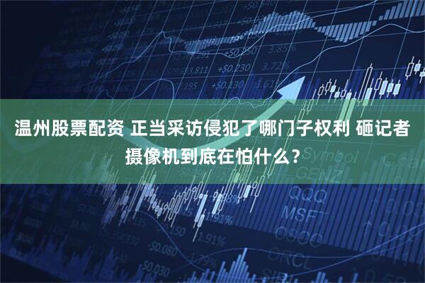 温州股票配资 正当采访侵犯了哪门子权利 砸记者摄像机到底在怕什么？