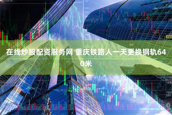 在线炒股配资服务网 重庆铁路人一天更换钢轨640米