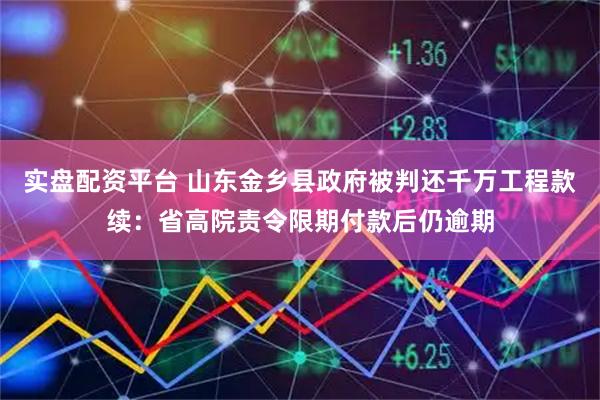 实盘配资平台 山东金乡县政府被判还千万工程款续：省高院责令限期付款后仍逾期