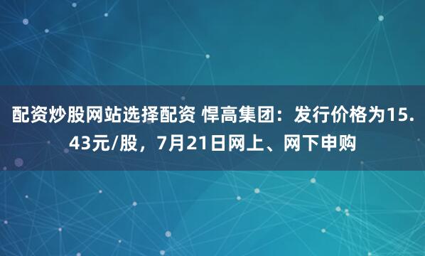 配资炒股网站选择配资 悍高集团：发行价格为15.43元/股，7月21日网上、网下申购