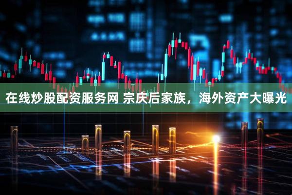 在线炒股配资服务网 宗庆后家族，海外资产大曝光