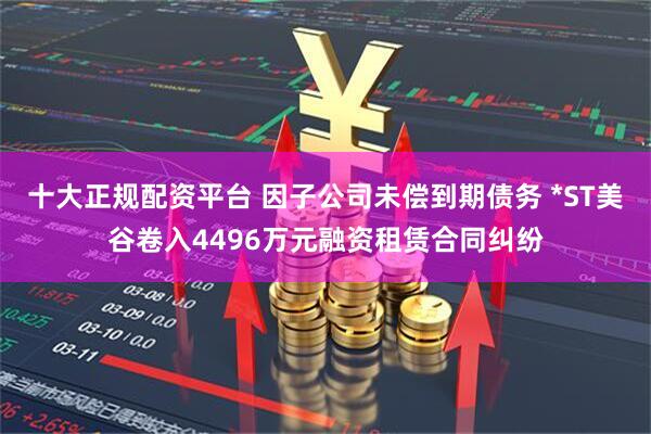 十大正规配资平台 因子公司未偿到期债务 *ST美谷卷入4496万元融资租赁合同纠纷