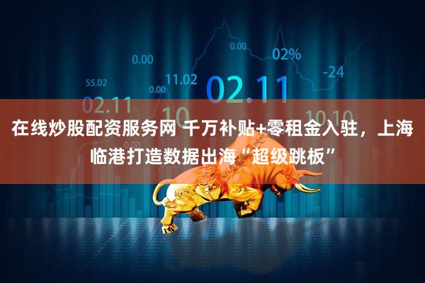 在线炒股配资服务网 千万补贴+零租金入驻，上海临港打造数据出海“超级跳板”