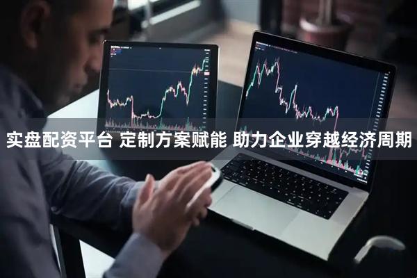 实盘配资平台 定制方案赋能 助力企业穿越经济周期