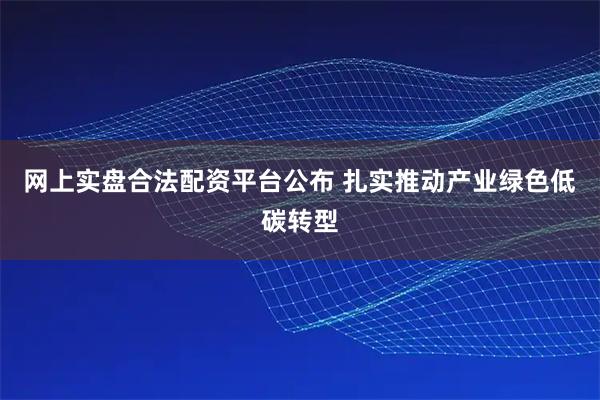 网上实盘合法配资平台公布 扎实推动产业绿色低碳转型