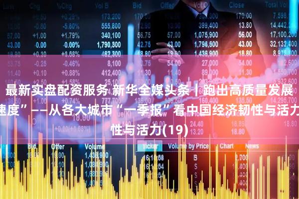 最新实盘配资服务 新华全媒头条｜跑出高质量发展“加速度”——从各大城市“一季报”看中国经济韧性与活力(19)