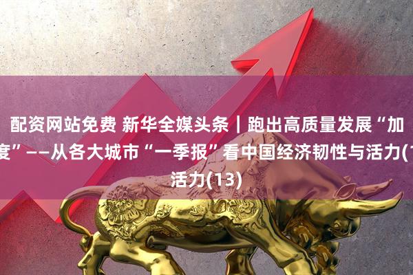 配资网站免费 新华全媒头条｜跑出高质量发展“加速度”——从各大城市“一季报”看中国经济韧性与活力(13)
