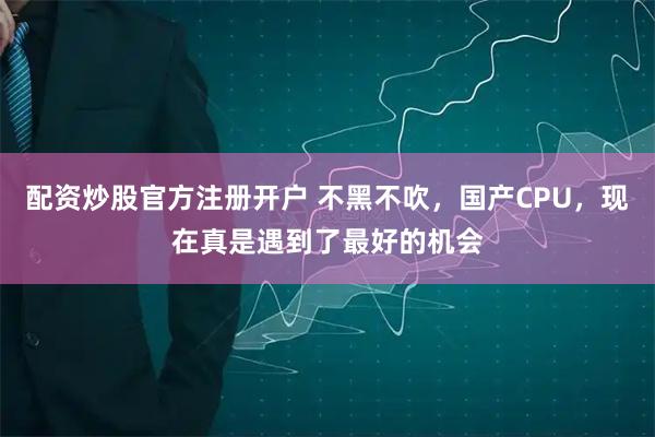 配资炒股官方注册开户 不黑不吹,国产CPU,现在真是遇到了最好的机会